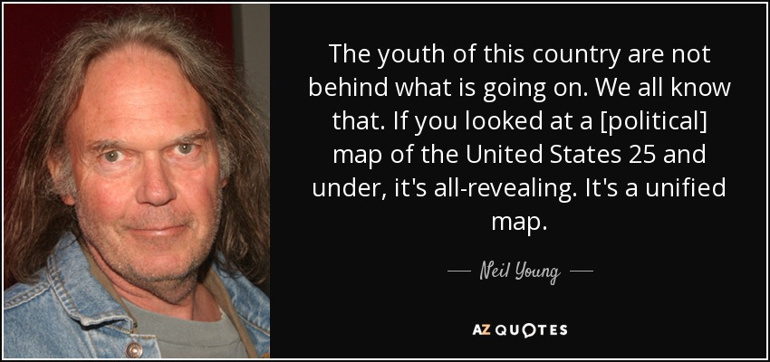 The youth of this country are not behind what is going on. We all know that. If you looked at a [political] map of the United States 25 and under, it's all-revealing. It's a unified map. - Neil Young