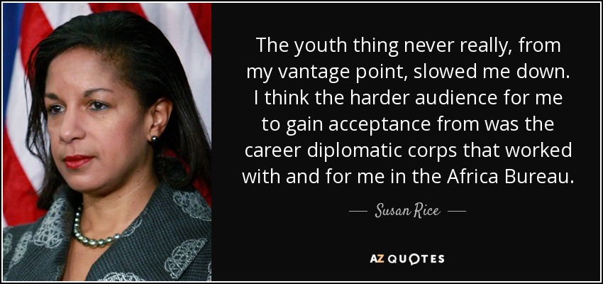 The youth thing never really, from my vantage point, slowed me down. I think the harder audience for me to gain acceptance from was the career diplomatic corps that worked with and for me in the Africa Bureau. - Susan Rice