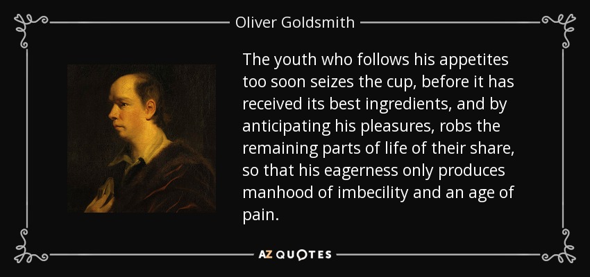 The youth who follows his appetites too soon seizes the cup, before it has received its best ingredients, and by anticipating his pleasures, robs the remaining parts of life of their share, so that his eagerness only produces manhood of imbecility and an age of pain. - Oliver Goldsmith