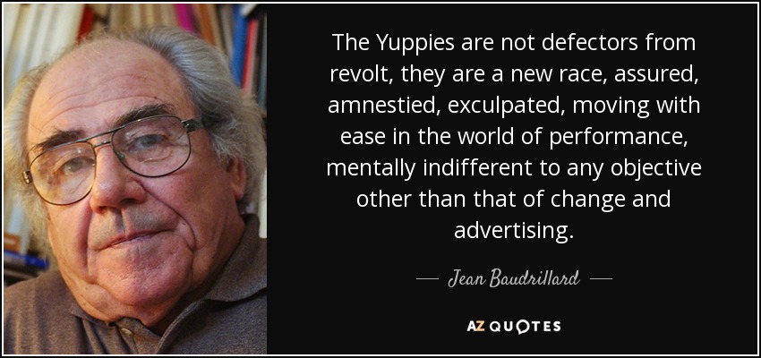 The Yuppies are not defectors from revolt, they are a new race, assured, amnestied, exculpated, moving with ease in the world of performance, mentally indifferent to any objective other than that of change and advertising. - Jean Baudrillard