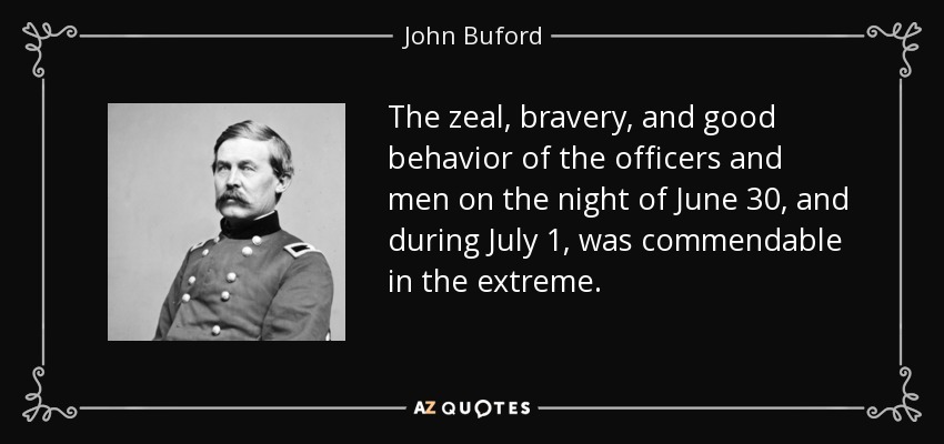 The zeal, bravery, and good behavior of the officers and men on the night of June 30, and during July 1, was commendable in the extreme. - John Buford