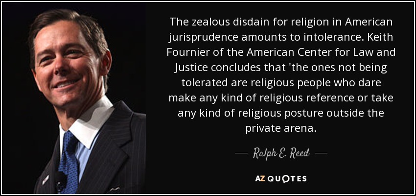 The zealous disdain for religion in American jurisprudence amounts to intolerance. Keith Fournier of the American Center for Law and Justice concludes that 'the ones not being tolerated are religious people who dare make any kind of religious reference or take any kind of religious posture outside the private arena. - Ralph E. Reed, Jr.