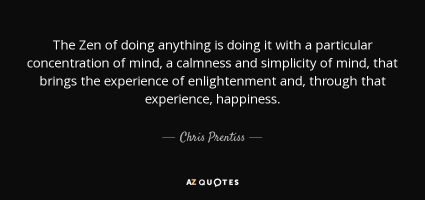 The Zen of doing anything is doing it with a particular concentration of mind, a calmness and simplicity of mind, that brings the experience of enlightenment and, through that experience, happiness. - Chris Prentiss