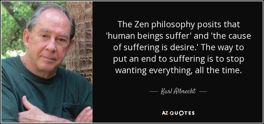 The Zen philosophy posits that 'human beings suffer' and 'the cause of suffering is desire.' The way to put an end to suffering is to stop wanting everything, all the time. - Karl Albrecht