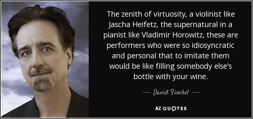 The zenith of virtuosity, a violinist like Jascha Heifetz, the supernatural in a pianist like Vladimir Horowitz, these are performers who were so idiosyncratic and personal that to imitate them would be like filling somebody else's bottle with your wine. - David Finckel