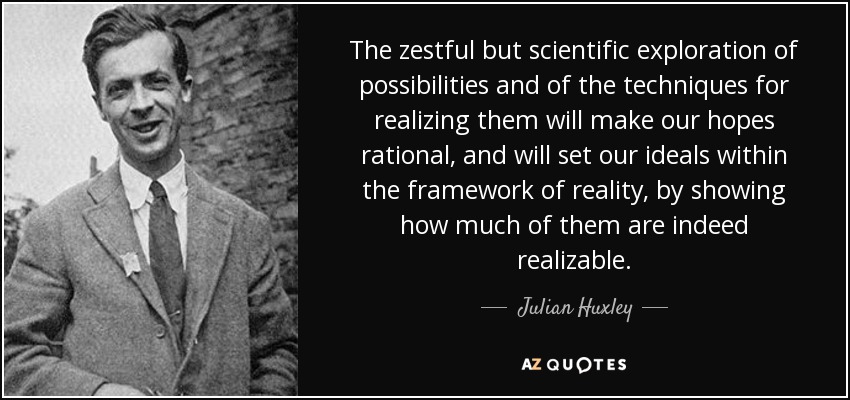 The zestful but scientific exploration of possibilities and of the techniques for realizing them will make our hopes rational, and will set our ideals within the framework of reality, by showing how much of them are indeed realizable. - Julian Huxley