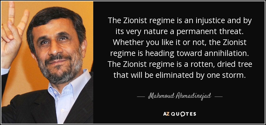 The Zionist regime is an injustice and by its very nature a permanent threat. Whether you like it or not, the Zionist regime is heading toward annihilation. The Zionist regime is a rotten, dried tree that will be eliminated by one storm. - Mahmoud Ahmadinejad