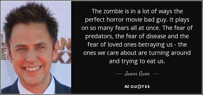 The zombie is in a lot of ways the perfect horror movie bad guy. It plays on so many fears all at once. The fear of predators, the fear of disease and the fear of loved ones betraying us - the ones we care about are turning around and trying to eat us. - James Gunn
