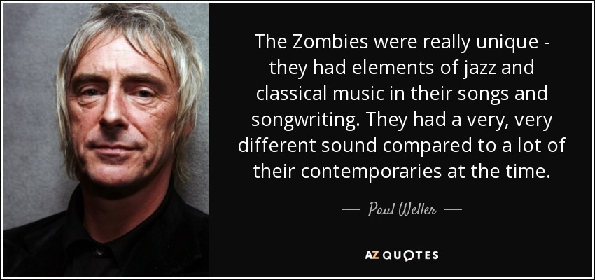 The Zombies were really unique - they had elements of jazz and classical music in their songs and songwriting. They had a very, very different sound compared to a lot of their contemporaries at the time. - Paul Weller