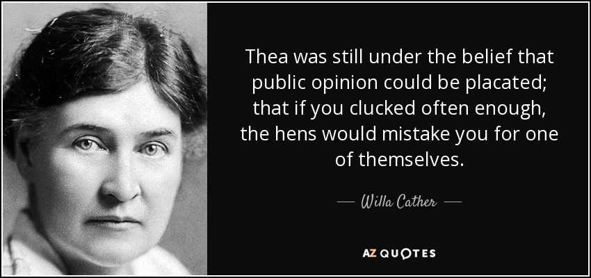 Thea was still under the belief that public opinion could be placated; that if you clucked often enough, the hens would mistake you for one of themselves. - Willa Cather