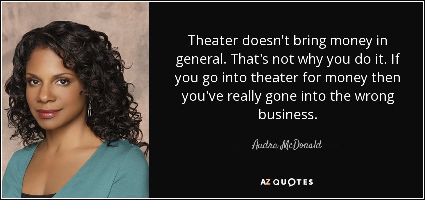 Theater doesn't bring money in general. That's not why you do it. If you go into theater for money then you've really gone into the wrong business. - Audra McDonald