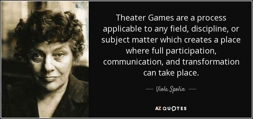 Theater Games are a process applicable to any field, discipline, or subject matter which creates a place where full participation, communication, and transformation can take place. - Viola Spolin