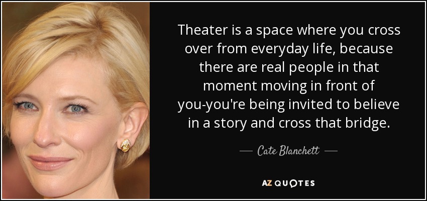 Theater is a space where you cross over from everyday life, because there are real people in that moment moving in front of you-you're being invited to believe in a story and cross that bridge. - Cate Blanchett