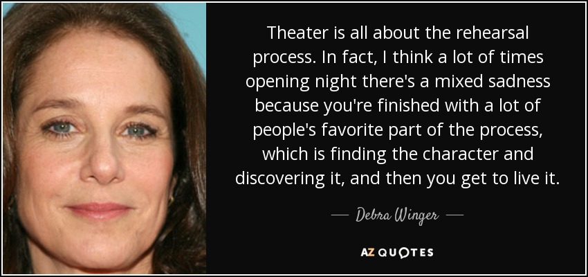 Theater is all about the rehearsal process. In fact, I think a lot of times opening night there's a mixed sadness because you're finished with a lot of people's favorite part of the process, which is finding the character and discovering it, and then you get to live it. - Debra Winger