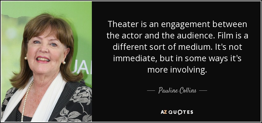 Theater is an engagement between the actor and the audience. Film is a different sort of medium. It's not immediate, but in some ways it's more involving. - Pauline Collins