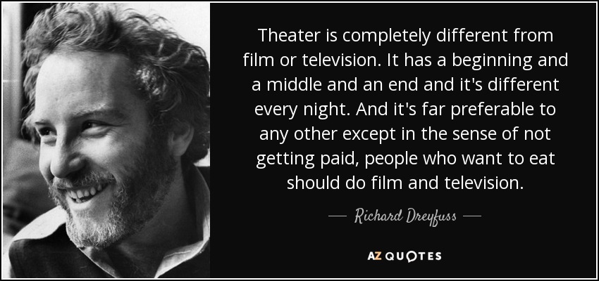 Theater is completely different from film or television. It has a beginning and a middle and an end and it's different every night. And it's far preferable to any other except in the sense of not getting paid, people who want to eat should do film and television. - Richard Dreyfuss