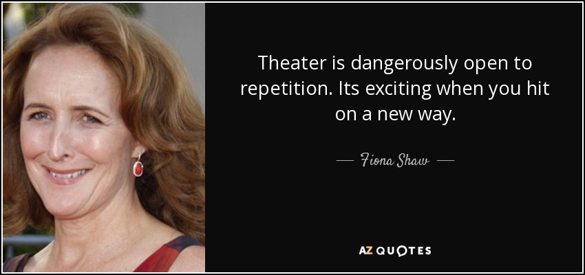 Theater is dangerously open to repetition. Its exciting when you hit on a new way. - Fiona Shaw