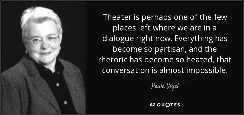 Theater is perhaps one of the few places left where we are in a dialogue right now. Everything has become so partisan, and the rhetoric has become so heated, that conversation is almost impossible. - Paula Vogel