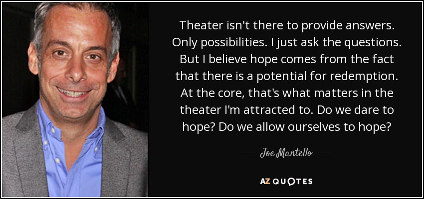 Theater isn't there to provide answers. Only possibilities. I just ask the questions. But I believe hope comes from the fact that there is a potential for redemption. At the core, that's what matters in the theater I'm attracted to. Do we dare to hope? Do we allow ourselves to hope? - Joe Mantello