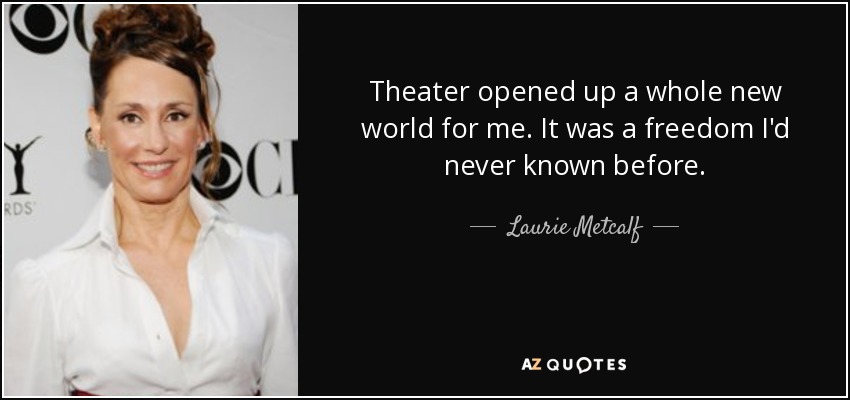 Theater opened up a whole new world for me. It was a freedom I'd never known before. - Laurie Metcalf