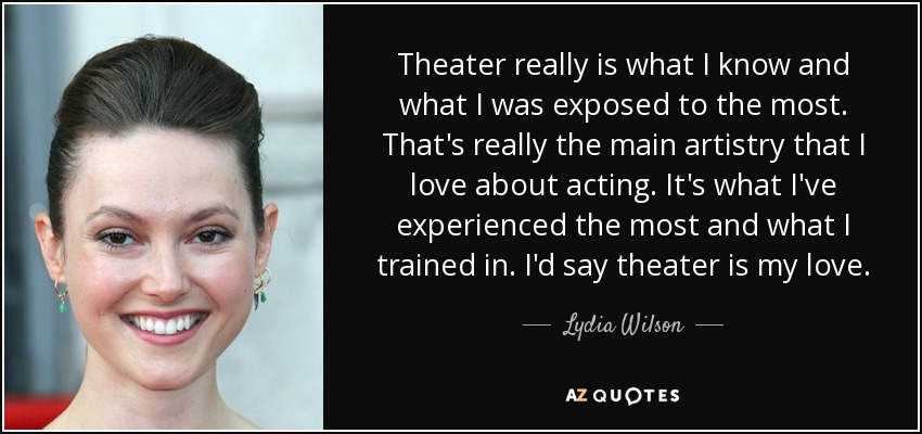 Theater really is what I know and what I was exposed to the most. That's really the main artistry that I love about acting. It's what I've experienced the most and what I trained in. I'd say theater is my love. - Lydia Wilson