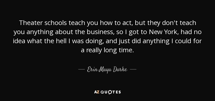 Theater schools teach you how to act, but they don't teach you anything about the business, so I got to New York, had no idea what the hell I was doing, and just did anything I could for a really long time. - Erin Maya Darke