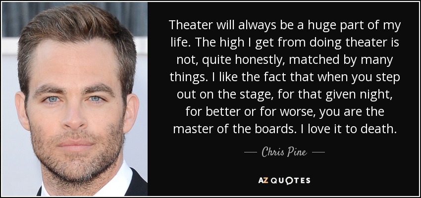 Theater will always be a huge part of my life. The high I get from doing theater is not, quite honestly, matched by many things. I like the fact that when you step out on the stage, for that given night, for better or for worse, you are the master of the boards. I love it to death. - Chris Pine