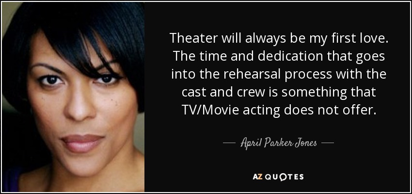 Theater will always be my first love. The time and dedication that goes into the rehearsal process with the cast and crew is something that TV/Movie acting does not offer. - April Parker Jones