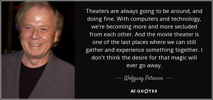 Theaters are always going to be around, and doing fine. With computers and technology, we're becoming more and more secluded from each other. And the movie theater is one of the last places where we can still gather and experience something together. I don't think the desire for that magic will ever go away. - Wolfgang Petersen