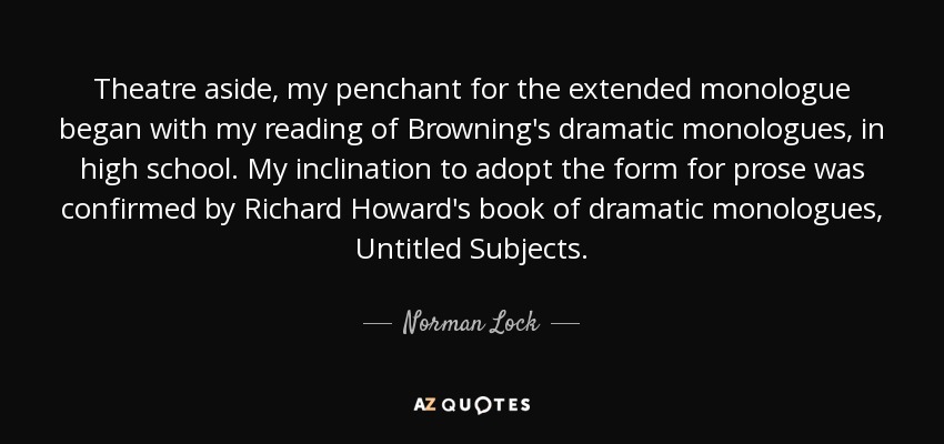 Theatre aside, my penchant for the extended monologue began with my reading of Browning's dramatic monologues, in high school. My inclination to adopt the form for prose was confirmed by Richard Howard's book of dramatic monologues, Untitled Subjects. - Norman Lock