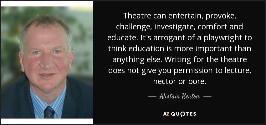 Theatre can entertain, provoke, challenge, investigate, comfort and educate. It's arrogant of a playwright to think education is more important than anything else. Writing for the theatre does not give you permission to lecture, hector or bore. - Alistair Beaton
