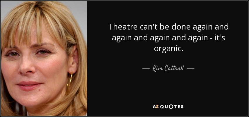 Theatre can't be done again and again and again and again - it's organic. - Kim Cattrall