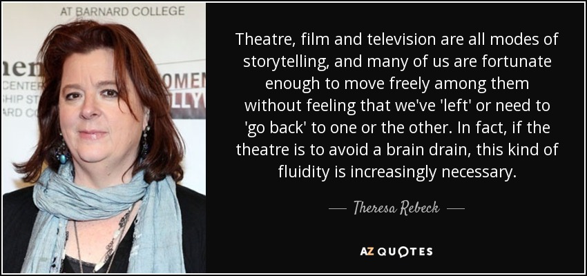 Theatre, film and television are all modes of storytelling, and many of us are fortunate enough to move freely among them without feeling that we've 'left' or need to 'go back' to one or the other. In fact, if the theatre is to avoid a brain drain, this kind of fluidity is increasingly necessary. - Theresa Rebeck