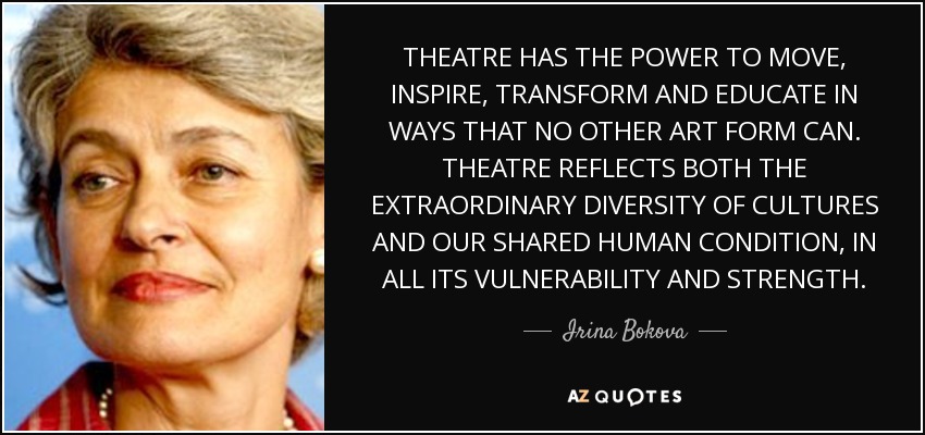 THEATRE HAS THE POWER TO MOVE, INSPIRE, TRANSFORM AND EDUCATE IN WAYS THAT NO OTHER ART FORM CAN. THEATRE REFLECTS BOTH THE EXTRAORDINARY DIVERSITY OF CULTURES AND OUR SHARED HUMAN CONDITION, IN ALL ITS VULNERABILITY AND STRENGTH. - Irina Bokova
