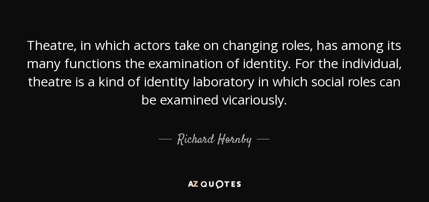 Theatre, in which actors take on changing roles, has among its many functions the examination of identity. For the individual, theatre is a kind of identity laboratory in which social roles can be examined vicariously. - Richard Hornby