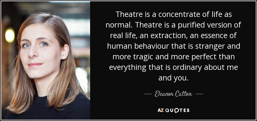Theatre is a concentrate of life as normal. Theatre is a purified version of real life, an extraction, an essence of human behaviour that is stranger and more tragic and more perfect than everything that is ordinary about me and you. - Eleanor Catton