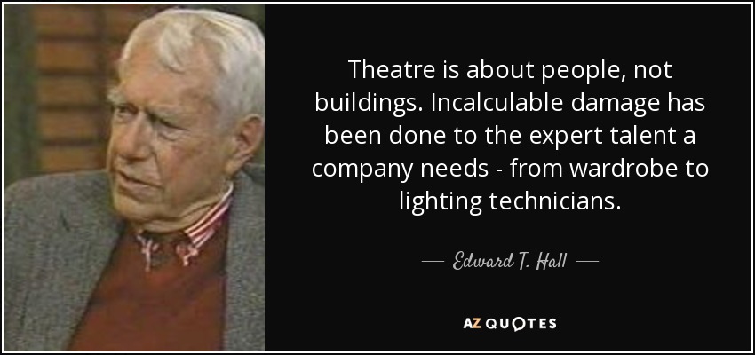Theatre is about people, not buildings. Incalculable damage has been done to the expert talent a company needs - from wardrobe to lighting technicians. - Edward T. Hall