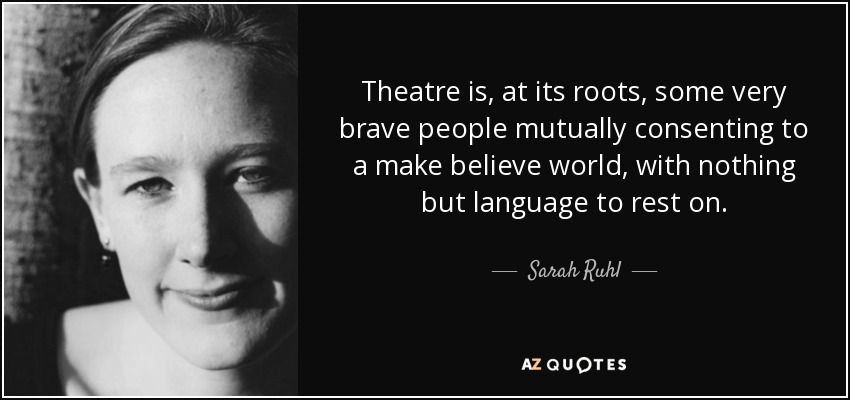 Theatre is, at its roots, some very brave people mutually consenting to a make believe world, with nothing but language to rest on. - Sarah Ruhl