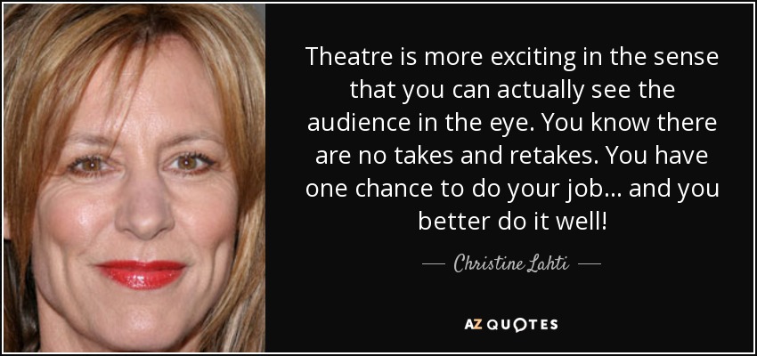 Theatre is more exciting in the sense that you can actually see the audience in the eye. You know there are no takes and retakes. You have one chance to do your job... and you better do it well! - Christine Lahti