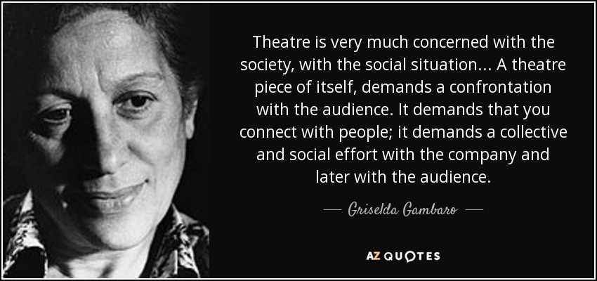 Theatre is very much concerned with the society, with the social situation... A theatre piece of itself, demands a confrontation with the audience. It demands that you connect with people; it demands a collective and social effort with the company and later with the audience. - Griselda Gambaro