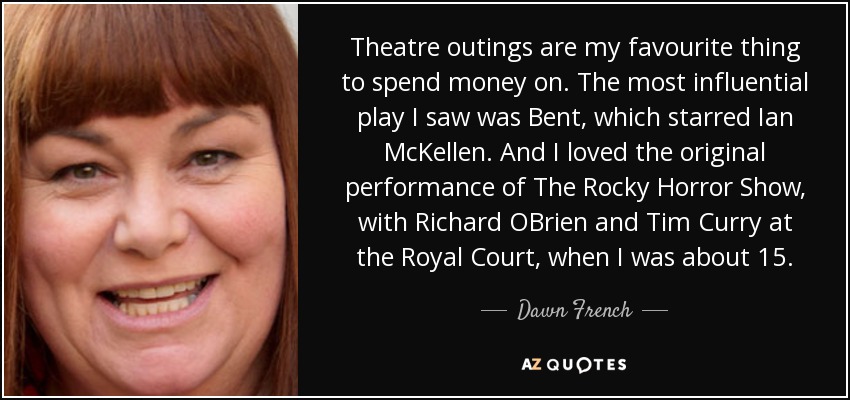 Theatre outings are my favourite thing to spend money on. The most influential play I saw was Bent, which starred Ian McKellen. And I loved the original performance of The Rocky Horror Show, with Richard OBrien and Tim Curry at the Royal Court, when I was about 15. - Dawn French