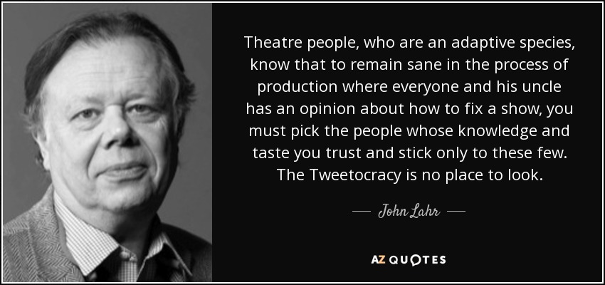 Theatre people, who are an adaptive species, know that to remain sane in the process of production where everyone and his uncle has an opinion about how to fix a show, you must pick the people whose knowledge and taste you trust and stick only to these few. The Tweetocracy is no place to look. - John Lahr