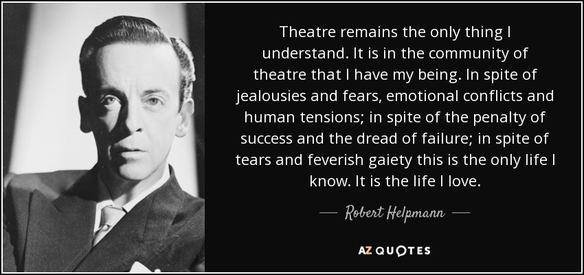 Theatre remains the only thing I understand. It is in the community of theatre that I have my being. In spite of jealousies and fears, emotional conflicts and human tensions; in spite of the penalty of success and the dread of failure; in spite of tears and feverish gaiety this is the only life I know. It is the life I love. - Robert Helpmann