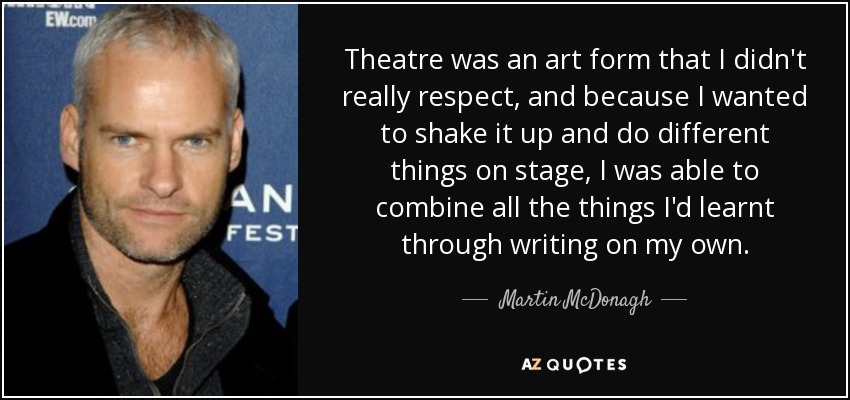 Theatre was an art form that I didn't really respect, and because I wanted to shake it up and do different things on stage, I was able to combine all the things I'd learnt through writing on my own. - Martin McDonagh