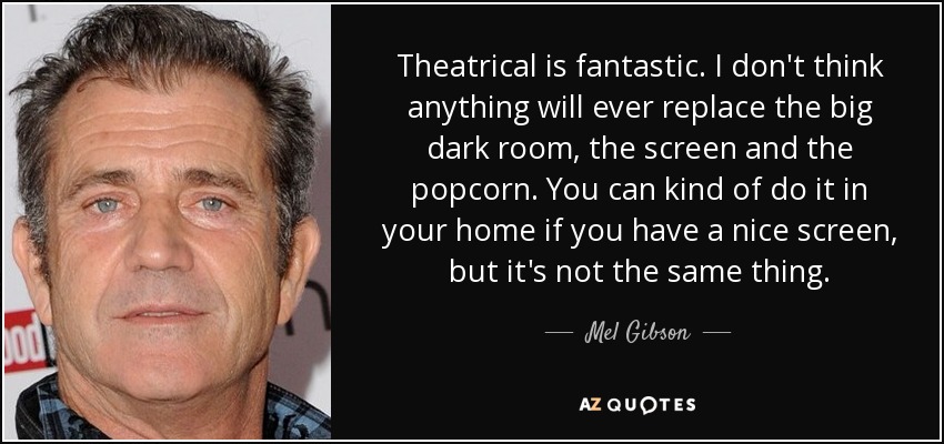 Theatrical is fantastic. I don't think anything will ever replace the big dark room, the screen and the popcorn. You can kind of do it in your home if you have a nice screen, but it's not the same thing. - Mel Gibson