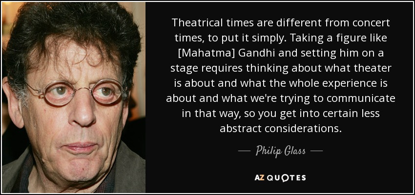 Theatrical times are different from concert times, to put it simply. Taking a figure like [Mahatma] Gandhi and setting him on a stage requires thinking about what theater is about and what the whole experience is about and what we're trying to communicate in that way, so you get into certain less abstract considerations. - Philip Glass