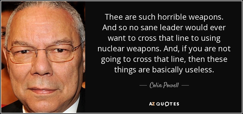 Thee are such horrible weapons. And so no sane leader would ever want to cross that line to using nuclear weapons. And, if you are not going to cross that line, then these things are basically useless. - Colin Powell