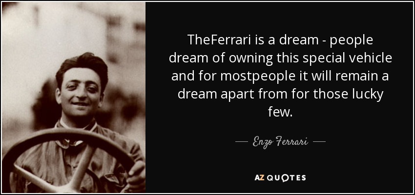 TheFerrari is a dream - people dream of owning this special vehicle and for mostpeople it will remain a dream apart from for those lucky few. - Enzo Ferrari