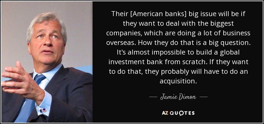 Their [American banks] big issue will be if they want to deal with the biggest companies, which are doing a lot of business overseas. How they do that is a big question. It's almost impossible to build a global investment bank from scratch. If they want to do that, they probably will have to do an acquisition. - Jamie Dimon