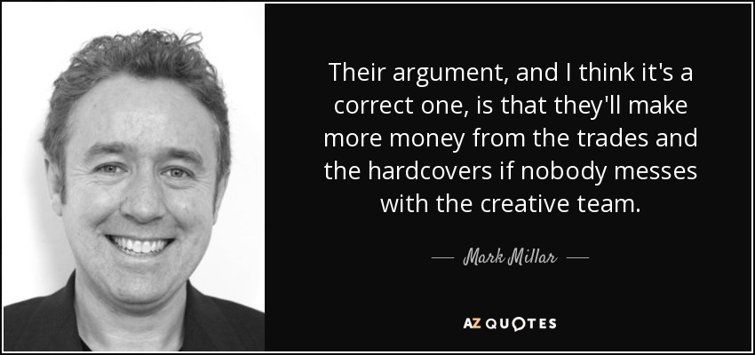 Their argument, and I think it's a correct one, is that they'll make more money from the trades and the hardcovers if nobody messes with the creative team. - Mark Millar